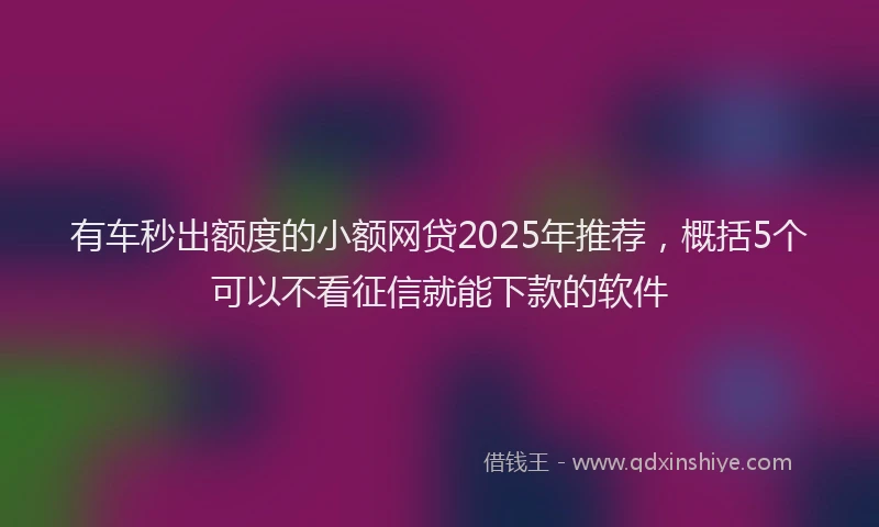 有车秒出额度的小额网贷2025年推荐，概括5个可以不看征信就能下款的软件