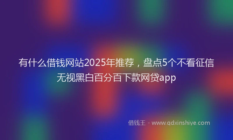 有什么借钱网站2025年推荐，盘点5个不看征信无视黑白百分百下款网贷app
