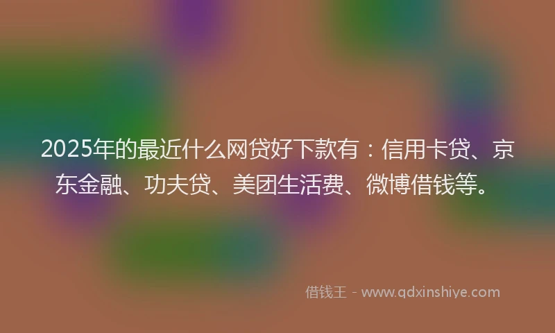2025年的最近什么网贷好下款有：信用卡贷、京东金融、功夫贷、美团生活费、微博借钱等。