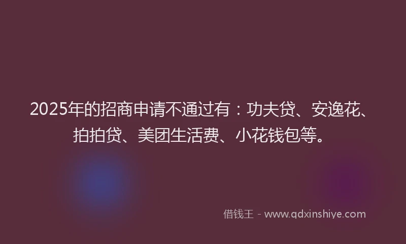 2025年的招商申请不通过有：功夫贷、安逸花、拍拍贷、美团生活费、小花钱包等。