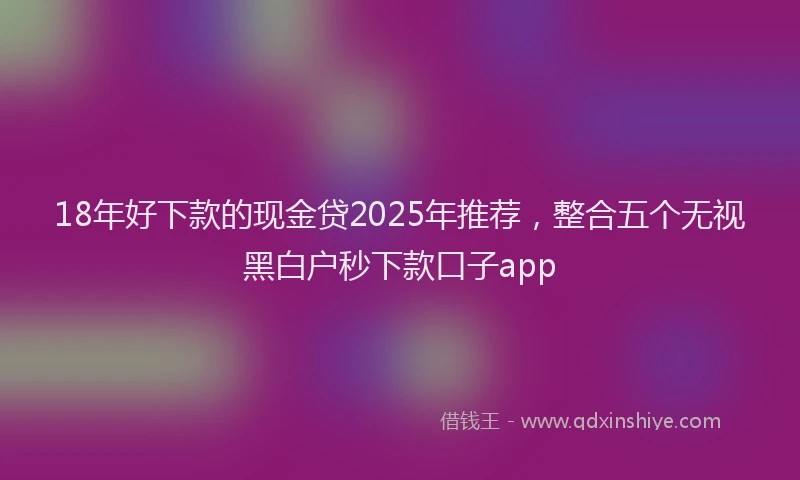 18年好下款的现金贷2025年推荐，整合五个无视黑白户秒下款口子app