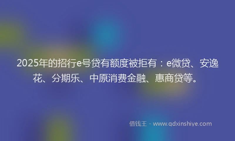 2025年的招行e号贷有额度被拒有：e微贷、安逸花、分期乐、中原消费金融、惠商贷等。
