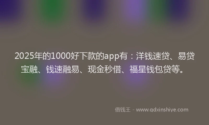 2025年的1000好下款的app有：洋钱速贷、易贷宝融、钱速融易、现金秒借、福星钱包贷等。