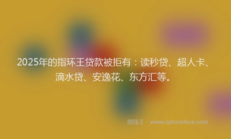 2025年的指环王贷款被拒有：读秒贷、超人卡、滴水贷、安逸花、东方汇等。