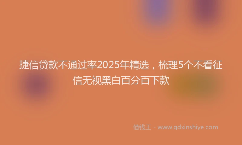 捷信贷款不通过率2025年精选，梳理5个不看征信无视黑白百分百下款