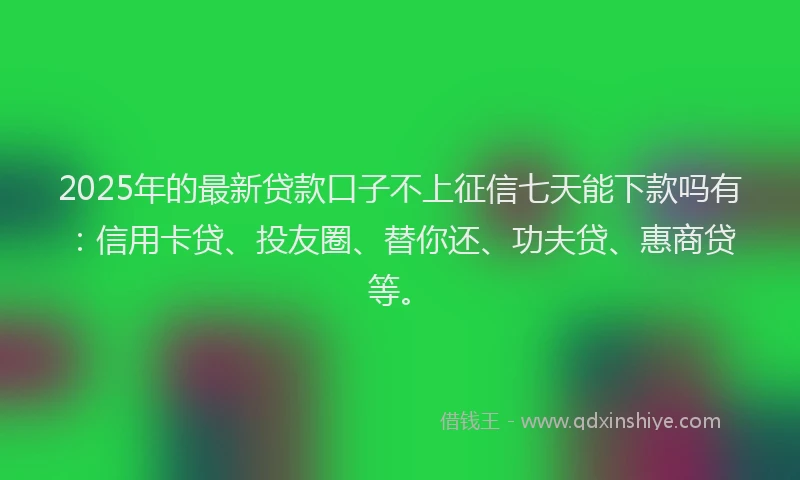 2025年的最新贷款口子不上征信七天能下款吗有：信用卡贷、投友圈、替你还、功夫贷、惠商贷等。