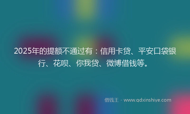 2025年的提额不通过有：信用卡贷、平安口袋银行、花呗、你我贷、微博借钱等。