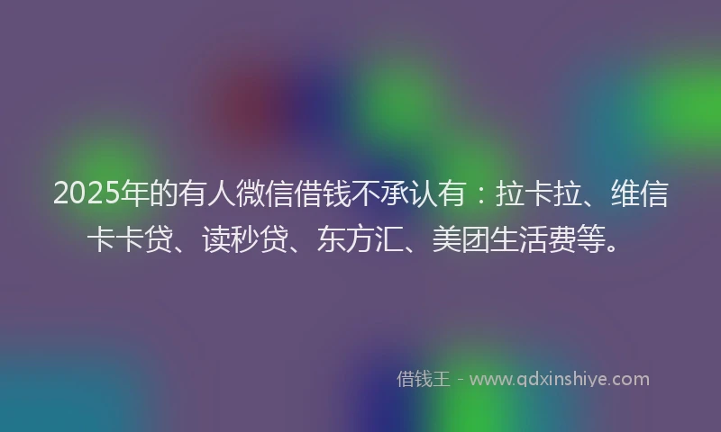 2025年的有人微信借钱不承认有：拉卡拉、维信卡卡贷、读秒贷、东方汇、美团生活费等。
