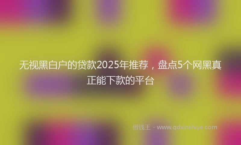 无视黑白户的贷款2025年推荐，盘点5个网黑真正能下款的平台