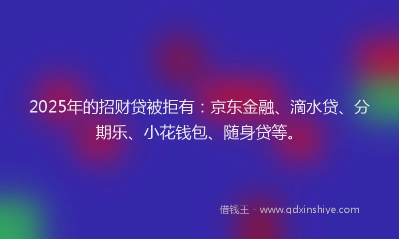 2025年的招财贷被拒有：京东金融、滴水贷、分期乐、小花钱包、随身贷等。