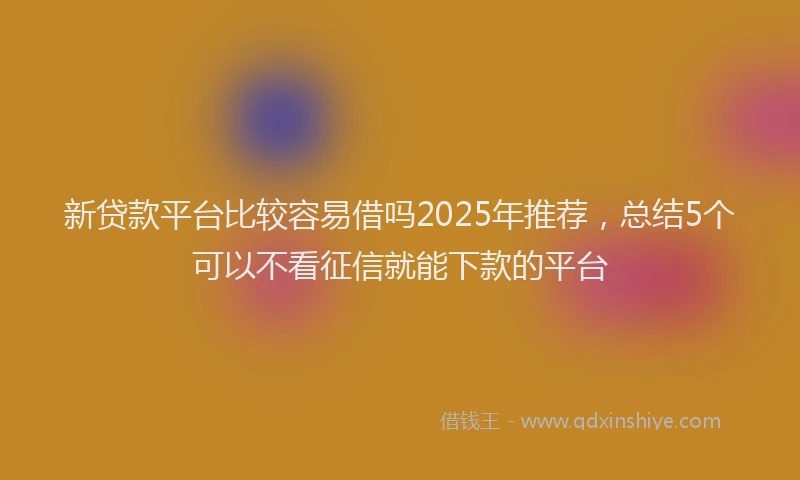 新贷款平台比较容易借吗2025年推荐，总结5个可以不看征信就能下款的平台