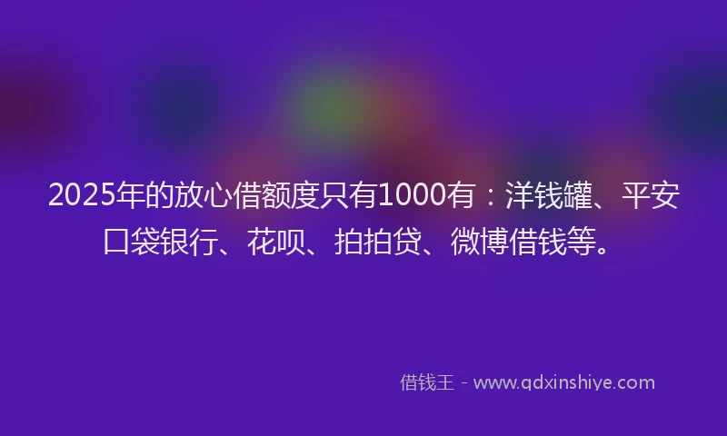 2025年的放心借额度只有1000有：洋钱罐、平安口袋银行、花呗、拍拍贷、微博借钱等。