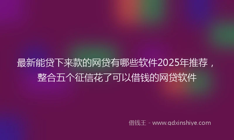 最新能贷下来款的网贷有哪些软件2025年推荐，整合五个征信花了可以借钱的网贷软件