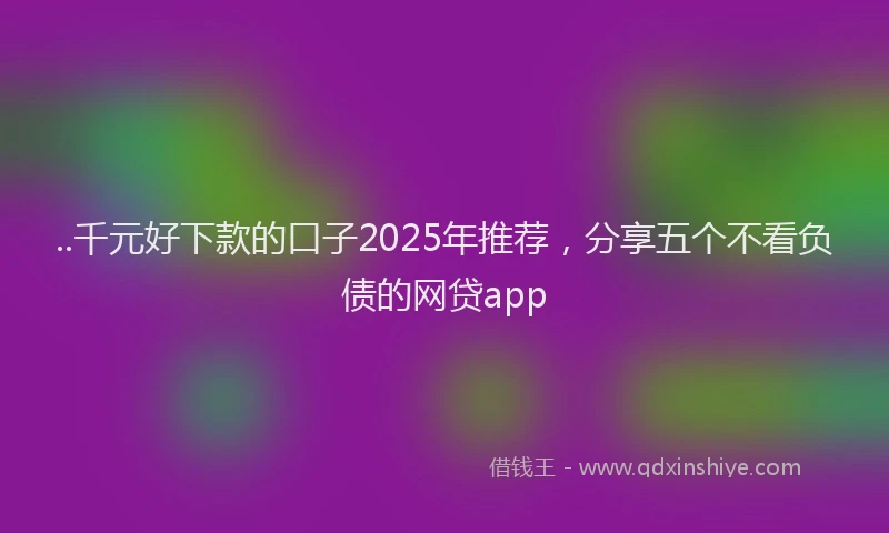 ..千元好下款的口子2025年推荐，分享五个不看负债的网贷app