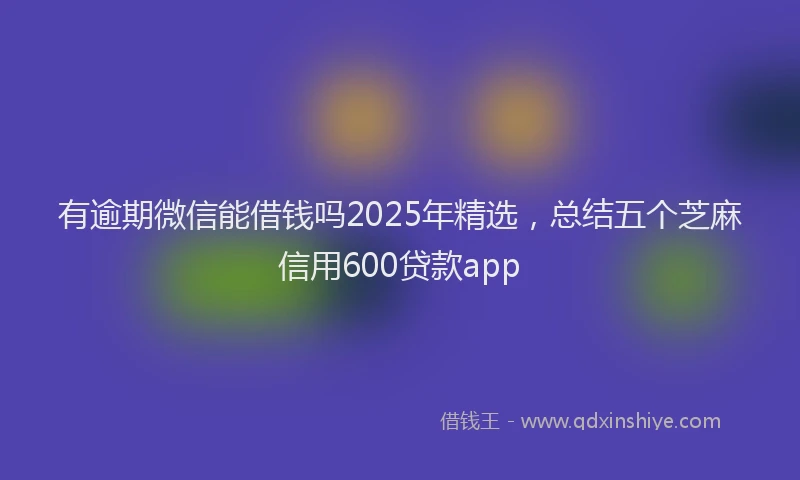 有逾期微信能借钱吗2025年精选，总结五个芝麻信用600贷款app