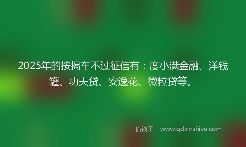 2025年的按揭车不过征信有：度小满金融、洋钱罐、功夫贷、安逸花、微粒贷等。