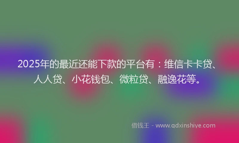 2025年的最近还能下款的平台有：维信卡卡贷、人人贷、小花钱包、微粒贷、融逸花等。