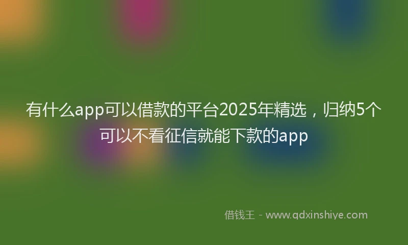 有什么app可以借款的平台2025年精选，归纳5个可以不看征信就能下款的app