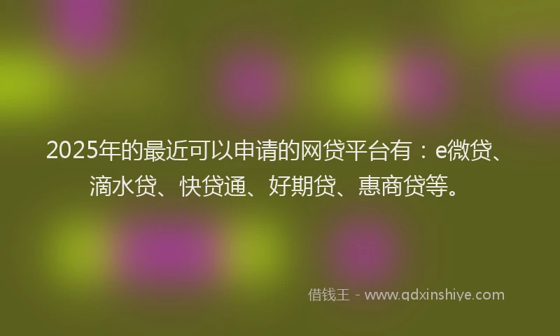 2025年的最近可以申请的网贷平台有：e微贷、滴水贷、快贷通、好期贷、惠商贷等。