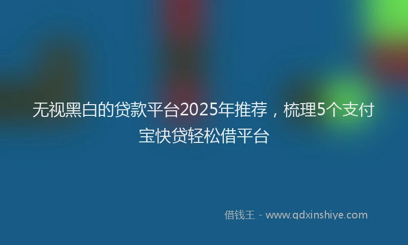 无视黑白的贷款平台2025年推荐，梳理5个支付宝快贷轻松借平台