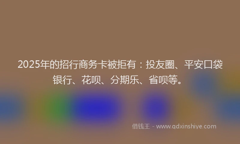 2025年的招行商务卡被拒有：投友圈、平安口袋银行、花呗、分期乐、省呗等。