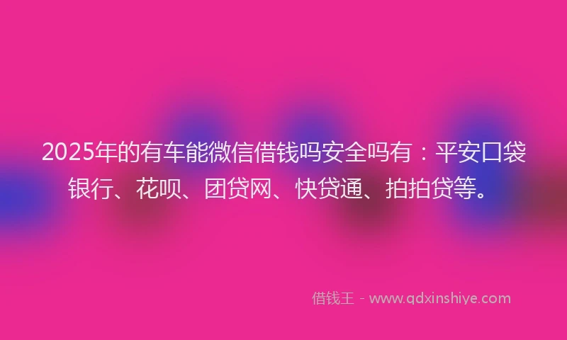 2025年的有车能微信借钱吗安全吗有：平安口袋银行、花呗、团贷网、快贷通、拍拍贷等。