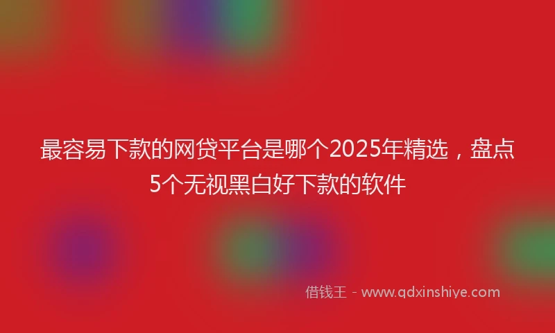 最容易下款的网贷平台是哪个2025年精选，盘点5个无视黑白好下款的软件