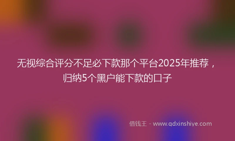 无视综合评分不足必下款那个平台2025年推荐，归纳5个黑户能下款的口子