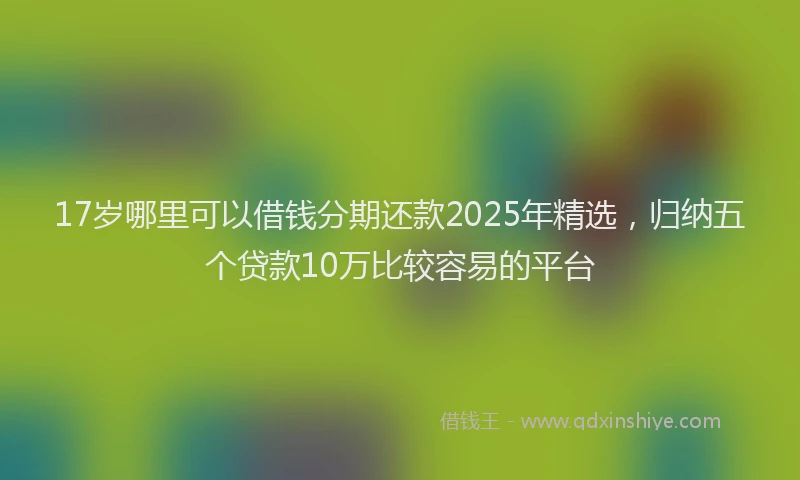17岁哪里可以借钱分期还款2025年精选，归纳五个贷款10万比较容易的平台
