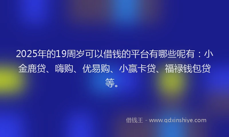 2025年的19周岁可以借钱的平台有哪些呢有：小金鹿贷、嗨购、优易购、小赢卡贷、福禄钱包贷等。