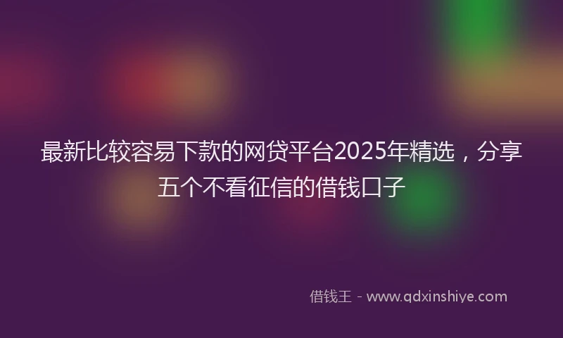 最新比较容易下款的网贷平台2025年精选，分享五个不看征信的借钱口子