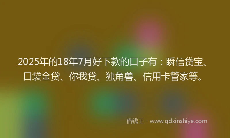 2025年的18年7月好下款的口子有：瞬信贷宝、口袋金贷、你我贷、独角兽、信用卡管家等。
