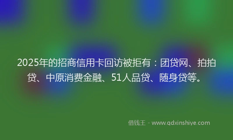 2025年的招商信用卡回访被拒有：团贷网、拍拍贷、中原消费金融、51人品贷、随身贷等。
