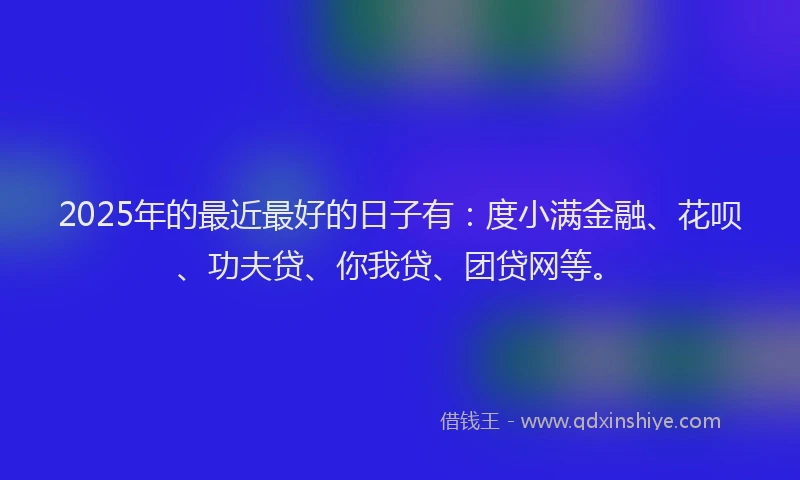 2025年的最近最好的日子有：度小满金融、花呗、功夫贷、你我贷、团贷网等。
