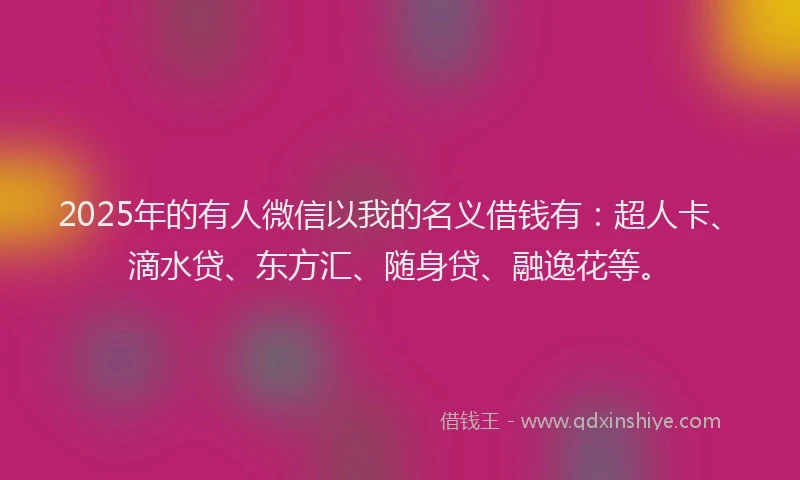 2025年的有人微信以我的名义借钱有：超人卡、滴水贷、东方汇、随身贷、融逸花等。