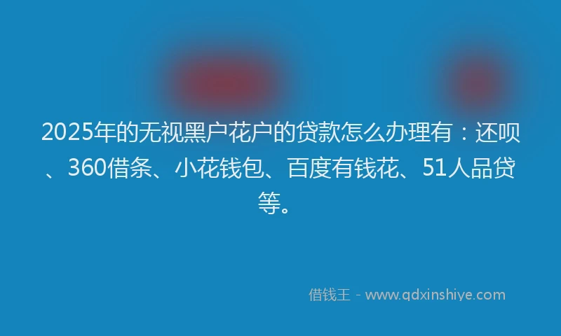 2025年的无视黑户花户的贷款怎么办理有：还呗、360借条、小花钱包、百度有钱花、51人品贷等。
