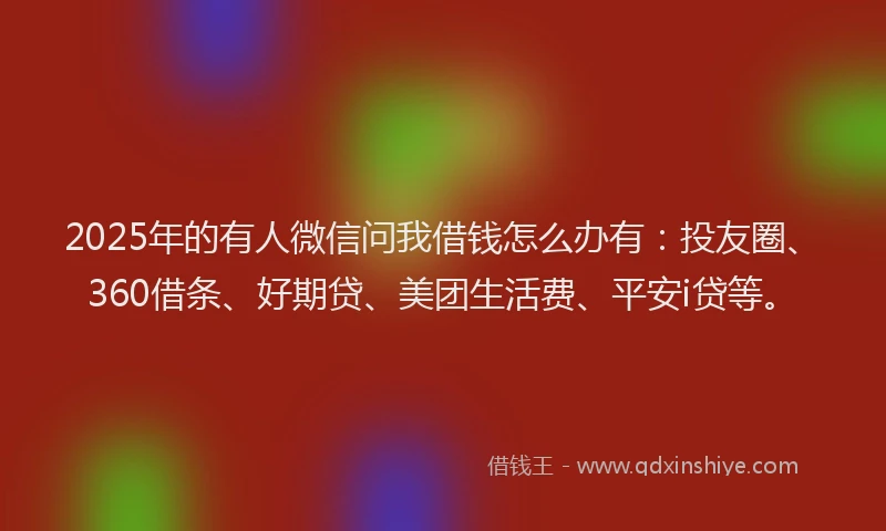 2025年的有人微信问我借钱怎么办有：投友圈、360借条、好期贷、美团生活费、平安i贷等。