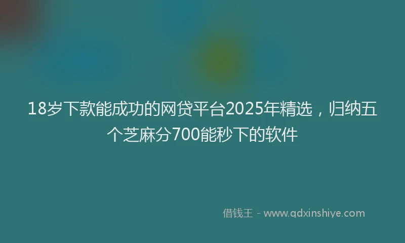 18岁下款能成功的网贷平台2025年精选，归纳五个芝麻分700能秒下的软件