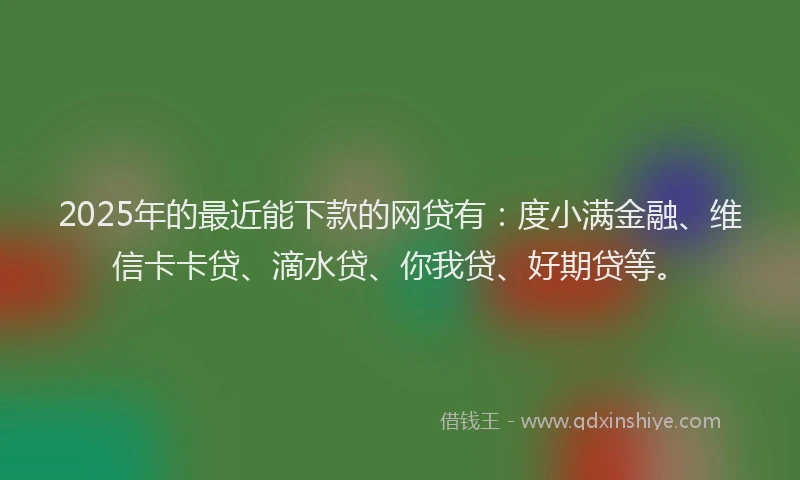 2025年的最近能下款的网贷有：度小满金融、维信卡卡贷、滴水贷、你我贷、好期贷等。
