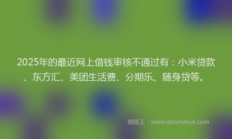 2025年的最近网上借钱审核不通过有：小米贷款、东方汇、美团生活费、分期乐、随身贷等。