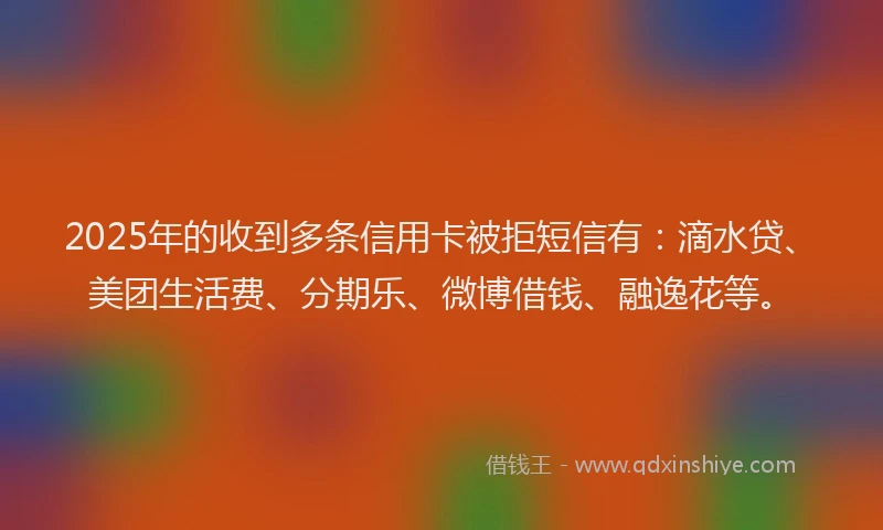 2025年的收到多条信用卡被拒短信有：滴水贷、美团生活费、分期乐、微博借钱、融逸花等。