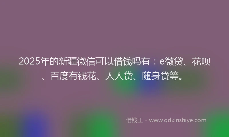2025年的新疆微信可以借钱吗有：e微贷、花呗、百度有钱花、人人贷、随身贷等。