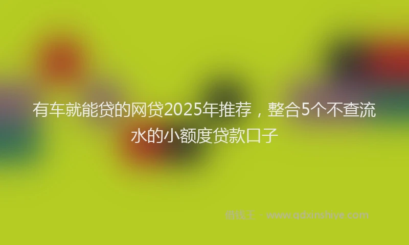 有车就能贷的网贷2025年推荐，整合5个不查流水的小额度贷款口子