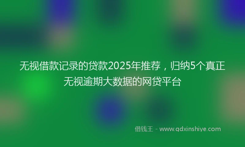 无视借款记录的贷款2025年推荐，归纳5个真正无视逾期大数据的网贷平台
