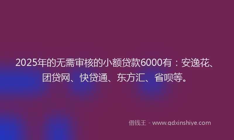 2025年的无需审核的小额贷款6000有：安逸花、团贷网、快贷通、东方汇、省呗等。