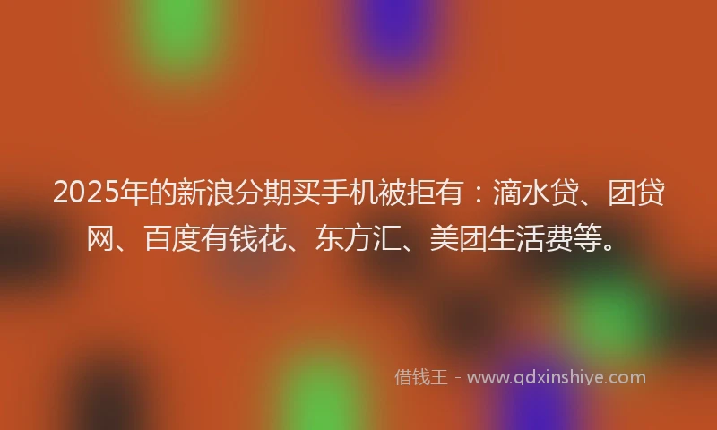 2025年的新浪分期买手机被拒有：滴水贷、团贷网、百度有钱花、东方汇、美团生活费等。