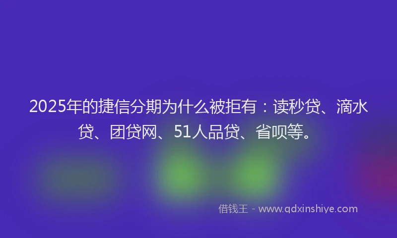 2025年的捷信分期为什么被拒有：读秒贷、滴水贷、团贷网、51人品贷、省呗等。