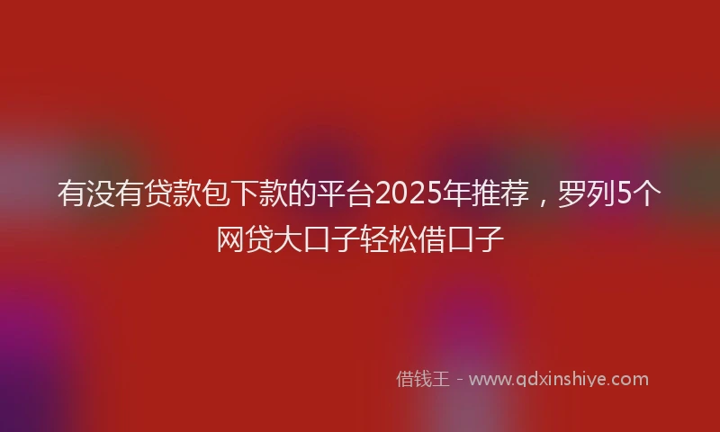 有没有贷款包下款的平台2025年推荐，罗列5个网贷大口子轻松借口子