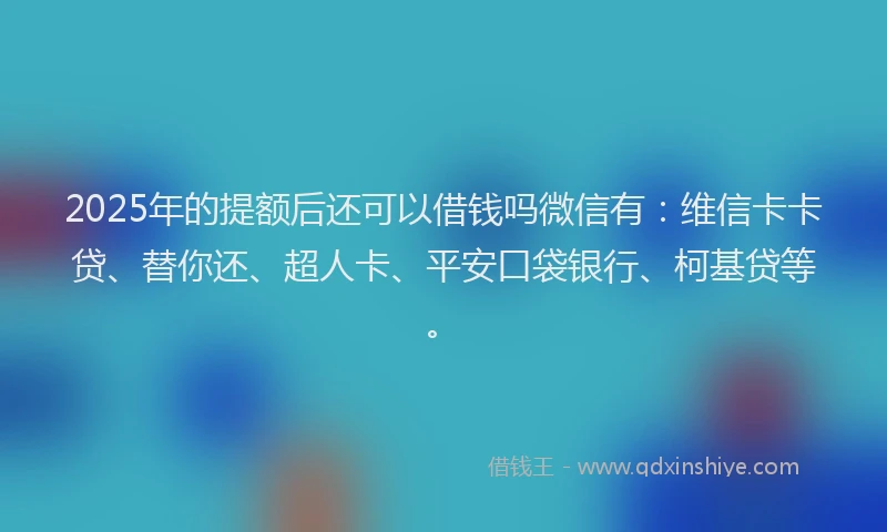 2025年的提额后还可以借钱吗微信有：维信卡卡贷、替你还、超人卡、平安口袋银行、柯基贷等。