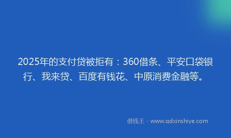 2025年的支付贷被拒有：360借条、平安口袋银行、我来贷、百度有钱花、中原消费金融等。